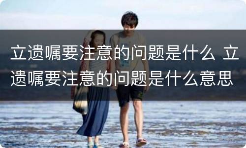 立遗嘱要注意的问题是什么 立遗嘱要注意的问题是什么意思