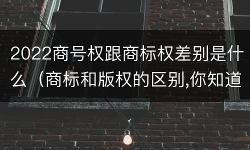 2022商号权跟商标权差别是什么（商标和版权的区别,你知道多少?）
