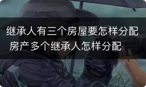 继承人有三个房屋要怎样分配 房产多个继承人怎样分配
