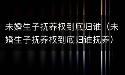 未婚生子抚养权到底归谁（未婚生子抚养权到底归谁抚养）