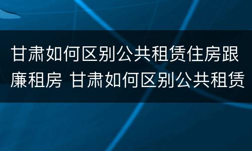 甘肃如何区别公共租赁住房跟廉租房 甘肃如何区别公共租赁住房跟廉租房的区别