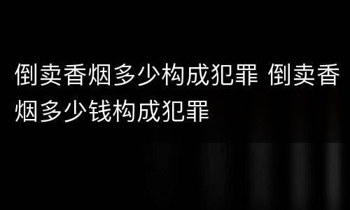 倒卖香烟多少构成犯罪 倒卖香烟多少钱构成犯罪