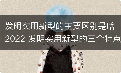 发明实用新型的主要区别是啥2022 发明实用新型的三个特点