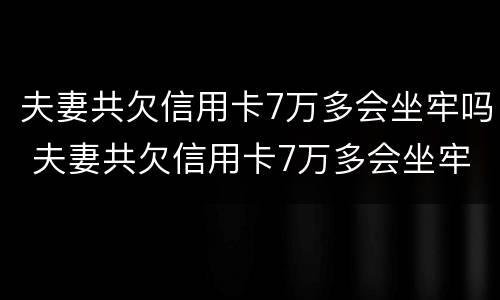 夫妻共欠信用卡7万多会坐牢吗 夫妻共欠信用卡7万多会坐牢吗知乎