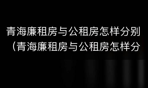 青海廉租房与公租房怎样分别（青海廉租房与公租房怎样分别认定）