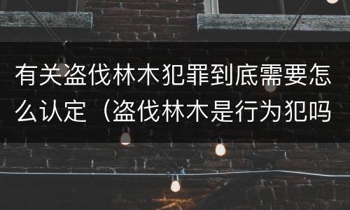 有关盗伐林木犯罪到底需要怎么认定（盗伐林木是行为犯吗）