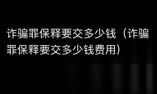 诈骗罪保释要交多少钱（诈骗罪保释要交多少钱费用）
