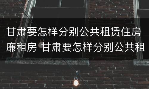 甘肃要怎样分别公共租赁住房廉租房 甘肃要怎样分别公共租赁住房廉租房呢