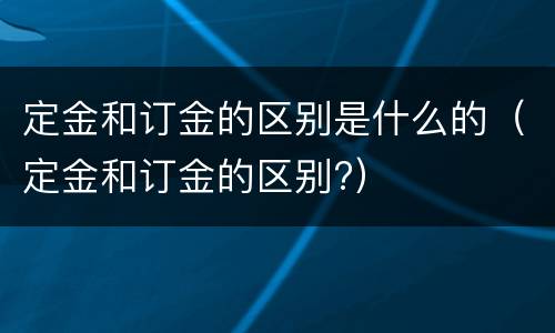 定金和订金的区别是什么的（定金和订金的区别?）