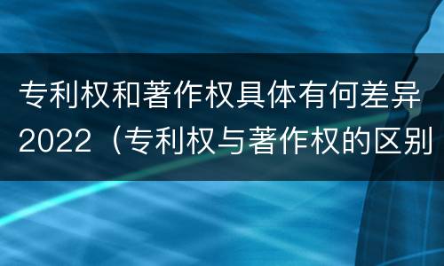 专利权和著作权具体有何差异2022（专利权与著作权的区别与联系）