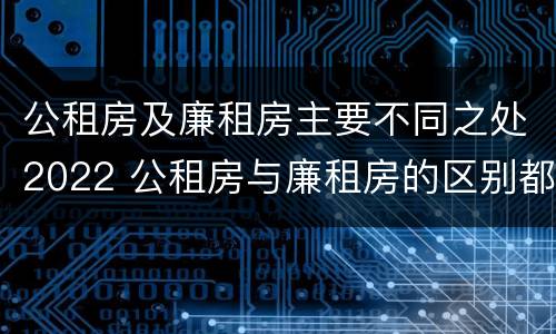 公租房及廉租房主要不同之处2022 公租房与廉租房的区别都在此,别再搞错了!