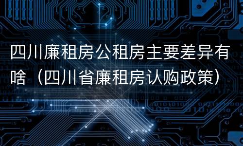 四川廉租房公租房主要差异有啥（四川省廉租房认购政策）