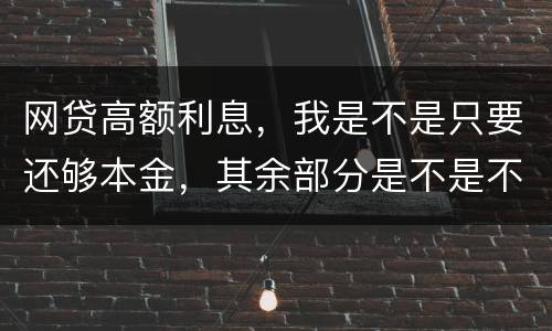 网贷高额利息,我是不是只要还够本金,其余部分是不是不用还了