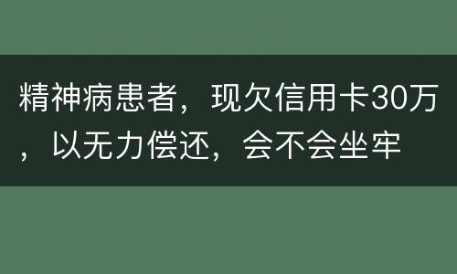 精神病患者，现欠信用卡30万，以无力偿还，会不会坐牢