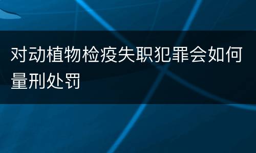 对动植物检疫失职犯罪会如何量刑处罚