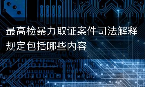 最高检暴力取证案件司法解释规定包括哪些内容