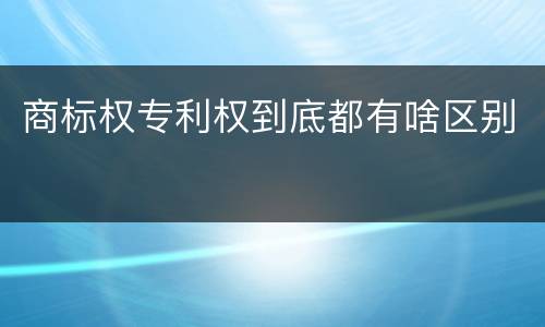 商标权专利权到底都有啥区别