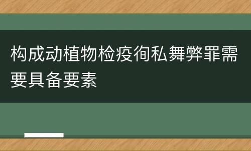 构成动植物检疫徇私舞弊罪需要具备要素
