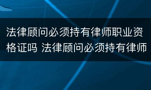 法律顾问必须持有律师职业资格证吗 法律顾问必须持有律师职业资格证吗对吗
