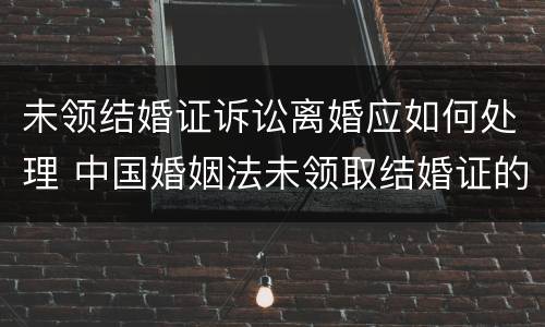 未领结婚证诉讼离婚应如何处理 中国婚姻法未领取结婚证的要离婚怎么办?