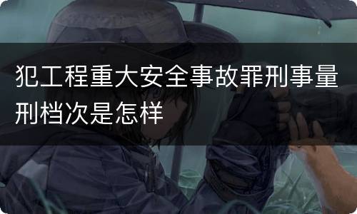 犯工程重大安全事故罪刑事量刑档次是怎样