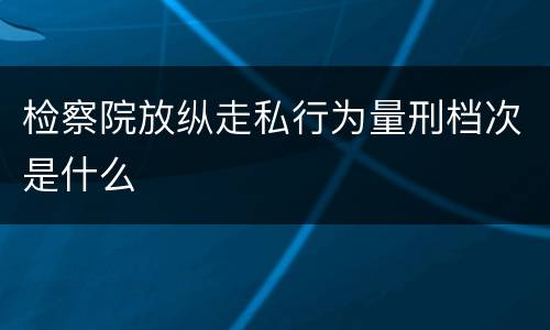 检察院放纵走私行为量刑档次是什么