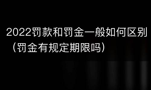 2022罚款和罚金一般如何区别（罚金有规定期限吗）