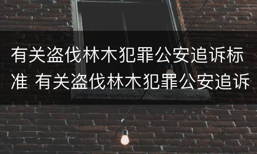 有关盗伐林木犯罪公安追诉标准 有关盗伐林木犯罪公安追诉标准最新