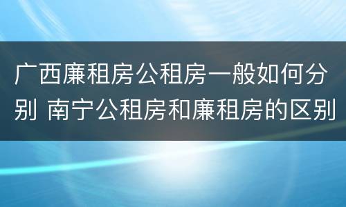 广西廉租房公租房一般如何分别 南宁公租房和廉租房的区别