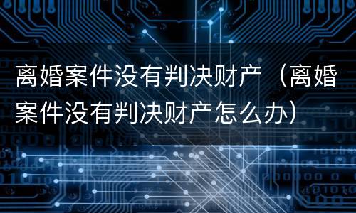 离婚案件没有判决财产（离婚案件没有判决财产怎么办）
