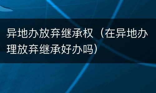 异地办放弃继承权（在异地办理放弃继承好办吗）