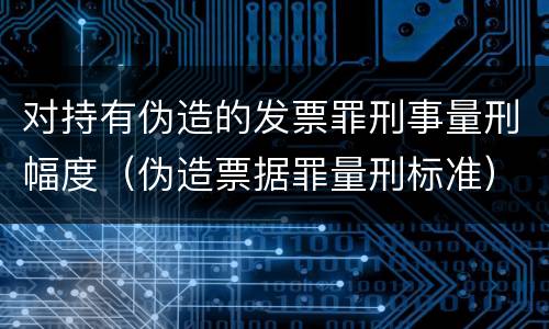 对持有伪造的发票罪刑事量刑幅度（伪造票据罪量刑标准）