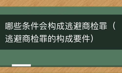 哪些条件会构成逃避商检罪（逃避商检罪的构成要件）