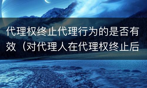 代理权终止代理行为的是否有效（对代理人在代理权终止后而为的代理行为）