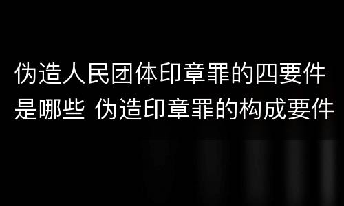 伪造人民团体印章罪的四要件是哪些 伪造印章罪的构成要件