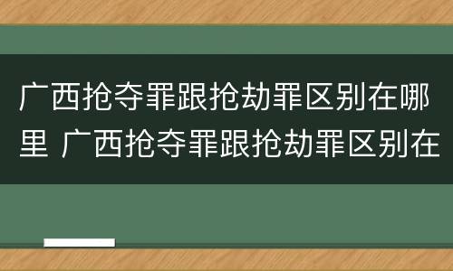 广西抢夺罪跟抢劫罪区别在哪里 广西抢夺罪跟抢劫罪区别在哪里查