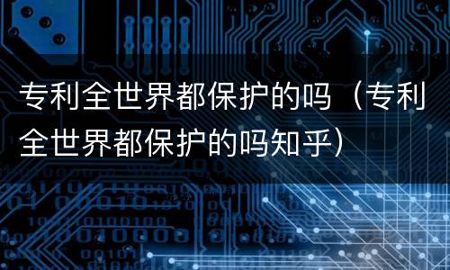 专利全世界都保护的吗（专利全世界都保护的吗知乎）