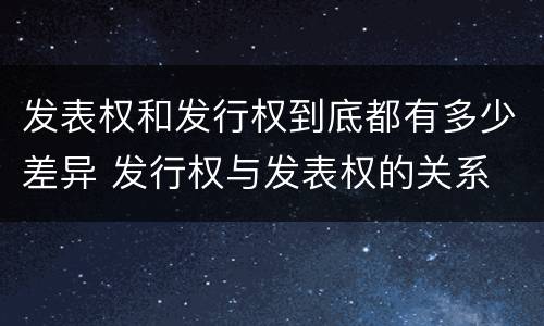 发表权和发行权到底都有多少差异 发行权与发表权的关系
