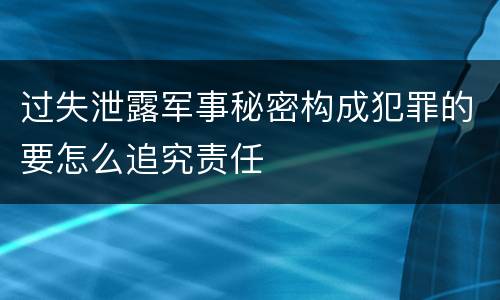 过失泄露军事秘密构成犯罪的要怎么追究责任
