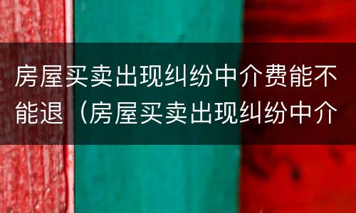 房屋买卖出现纠纷中介费能不能退（房屋买卖出现纠纷中介费能不能退回来）