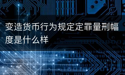 变造货币行为规定定罪量刑幅度是什么样