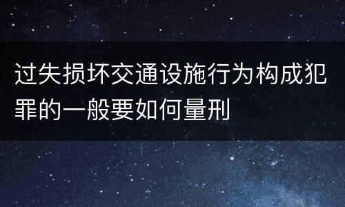 过失损坏交通设施行为构成犯罪的一般要如何量刑