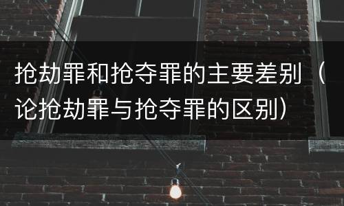 抢劫罪和抢夺罪的主要差别（论抢劫罪与抢夺罪的区别）