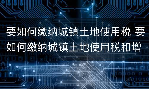 要如何缴纳城镇土地使用税 要如何缴纳城镇土地使用税和增值税