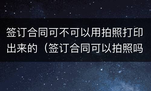 签订合同可不可以用拍照打印出来的（签订合同可以拍照吗）