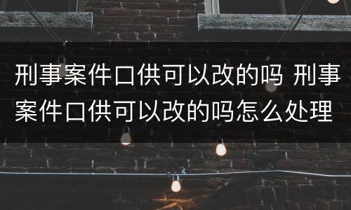 刑事案件口供可以改的吗 刑事案件口供可以改的吗怎么处理