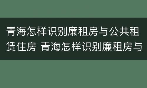 青海怎样识别廉租房与公共租赁住房 青海怎样识别廉租房与公共租赁住房呢