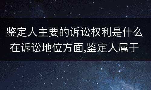 鉴定人主要的诉讼权利是什么 在诉讼地位方面,鉴定人属于