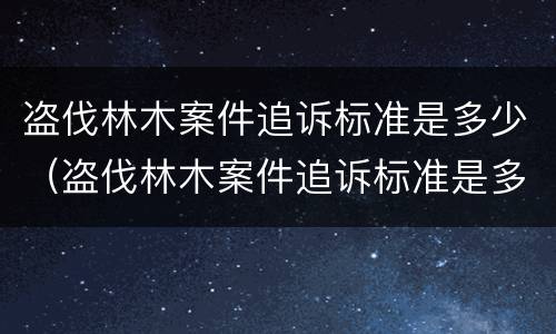 盗伐林木案件追诉标准是多少（盗伐林木案件追诉标准是多少钱）