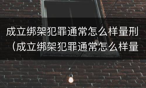 成立绑架犯罪通常怎么样量刑（成立绑架犯罪通常怎么样量刑的）